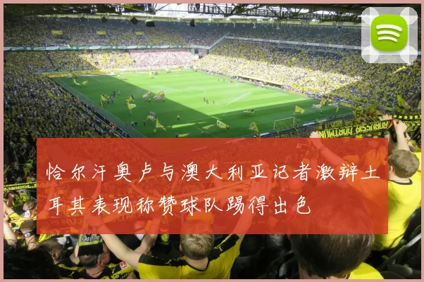 恰尔汗奥卢与澳大利亚记者激辩土耳其表现称赞球队踢得出色