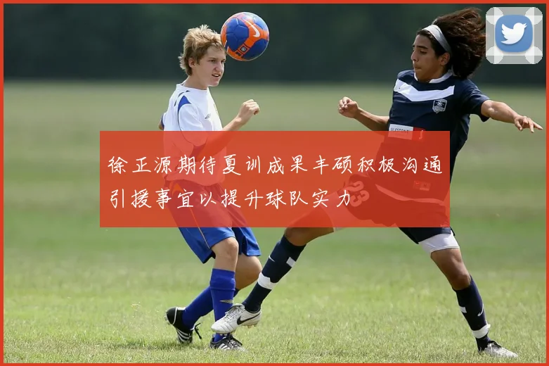 徐正源期待夏训成果丰硕积极沟通引援事宜以提升球队实力